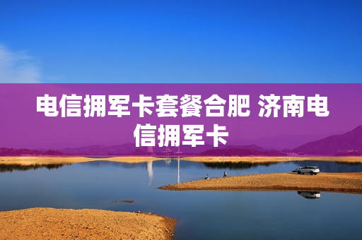 电信拥军卡套餐合肥 济南电信拥军卡
