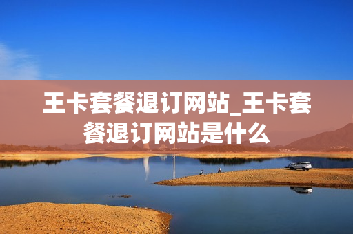 王卡套餐退订网站_王卡套餐退订网站是什么