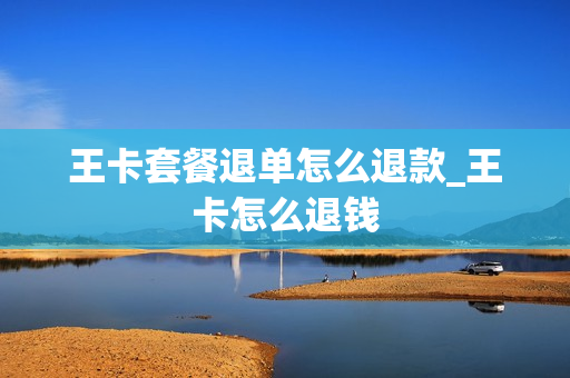 王卡套餐退单怎么退款_王卡怎么退钱