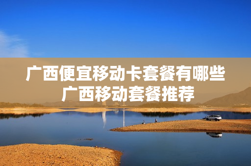 广西便宜移动卡套餐有哪些 广西移动套餐推荐