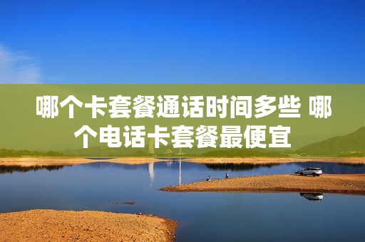 哪个卡套餐通话时间多些 哪个电话卡套餐最便宜
