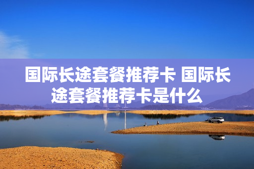 国际长途套餐推荐卡 国际长途套餐推荐卡是什么