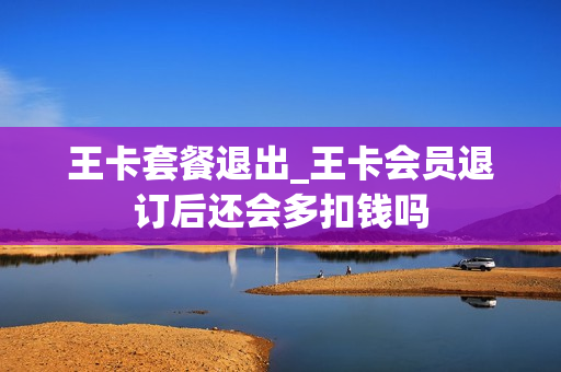 王卡套餐退出_王卡会员退订后还会多扣钱吗