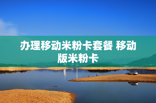 办理移动米粉卡套餐 移动版米粉卡