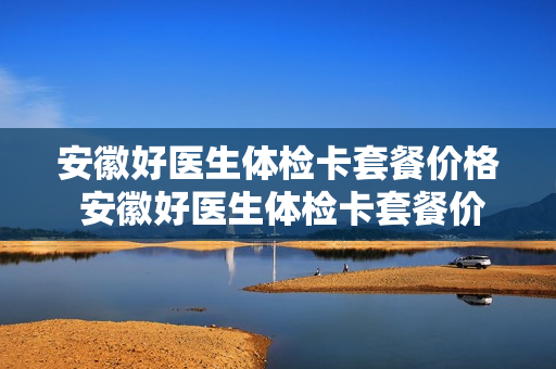 安徽好医生体检卡套餐价格 安徽好医生体检卡套餐价格查询