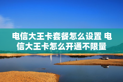 电信大王卡套餐怎么设置 电信大王卡怎么开通不限量