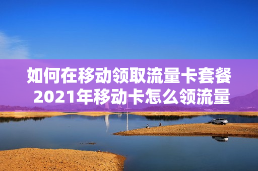 如何在移动领取流量卡套餐 2021年移动卡怎么领流量