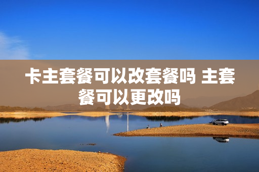 卡主套餐可以改套餐吗 主套餐可以更改吗