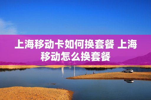 上海移动卡如何换套餐 上海移动怎么换套餐