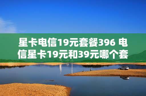 星卡电信19元套餐396 电信星卡19元和39元哪个套餐比较?