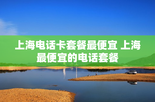 上海电话卡套餐最便宜 上海最便宜的电话套餐