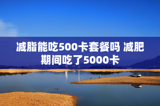 减脂能吃500卡套餐吗 减肥期间吃了5000卡