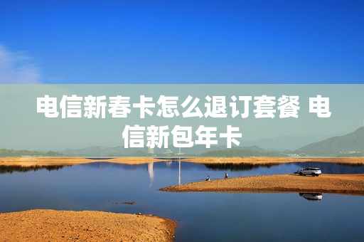 电信新春卡怎么退订套餐 电信新包年卡