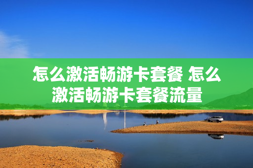 怎么激活畅游卡套餐 怎么激活畅游卡套餐流量