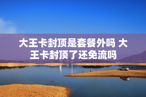 大王卡封顶是套餐外吗 大王卡封顶了还免流吗