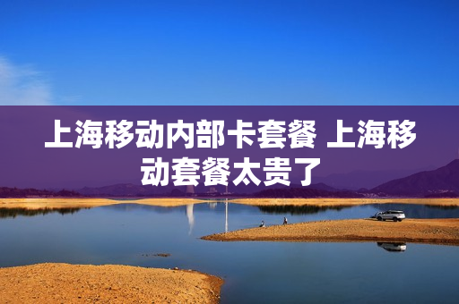 上海移动内部卡套餐 上海移动套餐太贵了