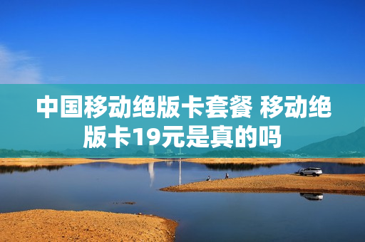 中国移动绝版卡套餐 移动绝版卡19元是真的吗
