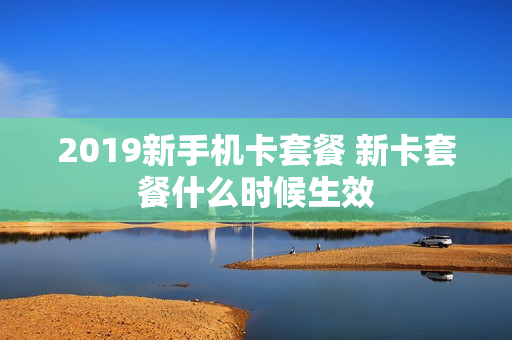 2019新手机卡套餐 新卡套餐什么时候生效