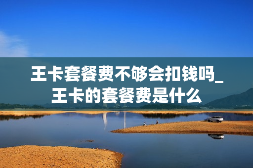 王卡套餐费不够会扣钱吗_王卡的套餐费是什么