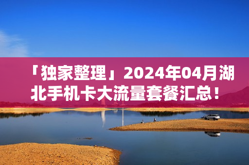 「独家整理」2024年04月湖北手机卡大流量套餐汇总！