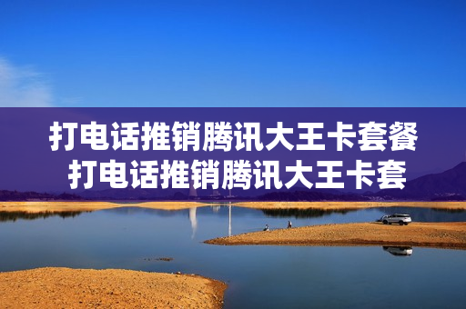 打电话推销腾讯大王卡套餐 打电话推销腾讯大王卡套餐怎么办