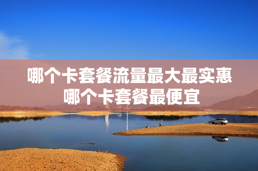 哪个卡套餐流量最大最实惠 哪个卡套餐最便宜