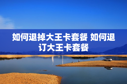 如何退掉大王卡套餐 如何退订大王卡套餐