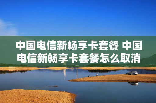 中国电信新畅享卡套餐 中国电信新畅享卡套餐怎么取消
