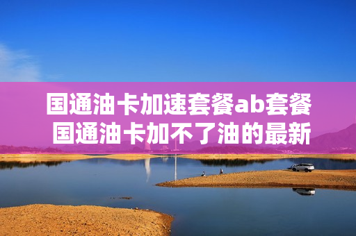 国通油卡加速套餐ab套餐 国通油卡加不了油的最新消息