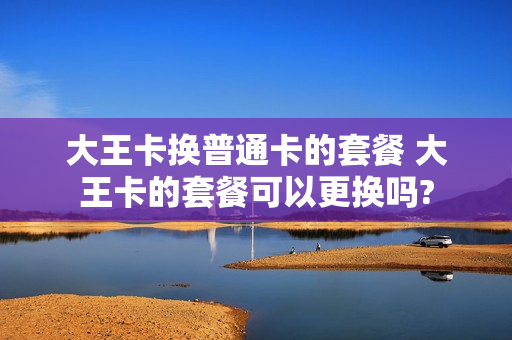 大王卡换普通卡的套餐 大王卡的套餐可以更换吗?