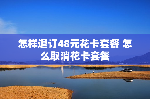 怎样退订48元花卡套餐 怎么取消花卡套餐