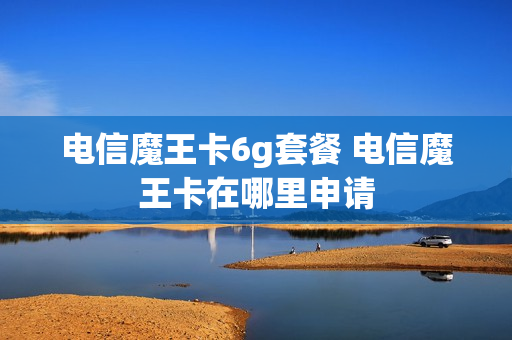 电信魔王卡6g套餐 电信魔王卡在哪里申请