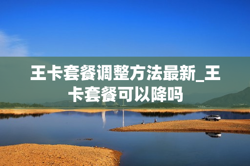 王卡套餐调整方法最新_王卡套餐可以降吗