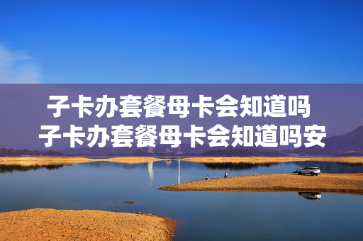 子卡办套餐母卡会知道吗 子卡办套餐母卡会知道吗安全吗