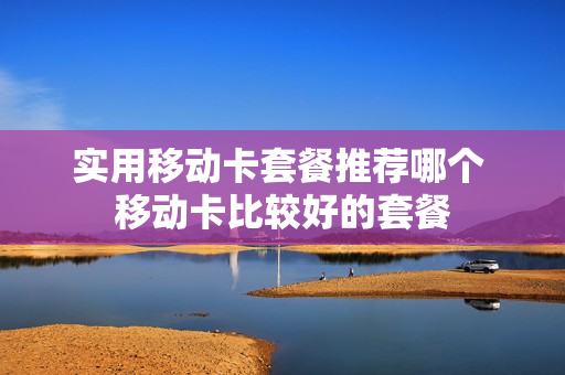 实用移动卡套餐推荐哪个 移动卡比较好的套餐