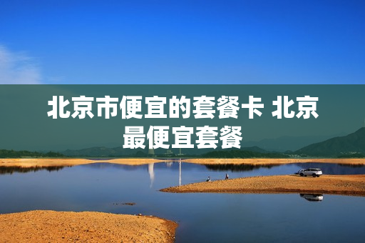 北京市便宜的套餐卡 北京最便宜套餐