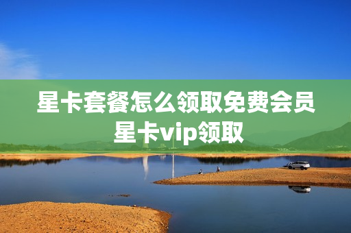 星卡套餐怎么领取免费会员 星卡vip领取