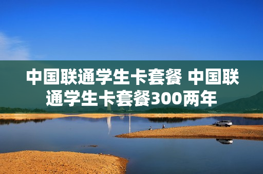 中国联通学生卡套餐 中国联通学生卡套餐300两年