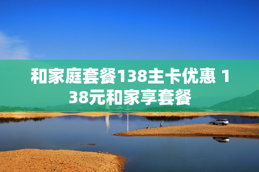 和家庭套餐138主卡优惠 138元和家享套餐