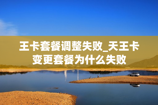 王卡套餐调整失败_天王卡变更套餐为什么失败