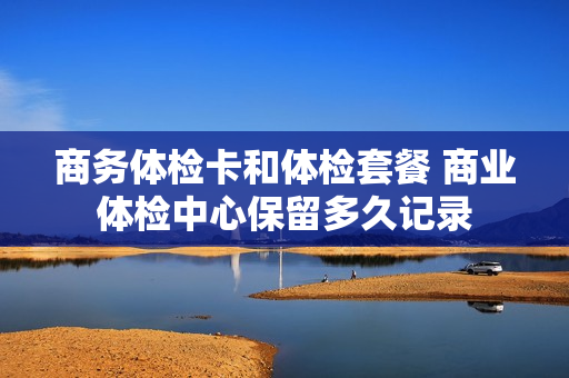 商务体检卡和体检套餐 商业体检中心保留多久记录
