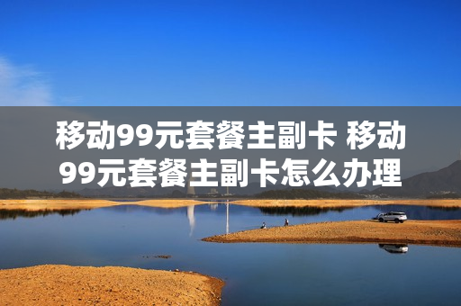 移动99元套餐主副卡 移动99元套餐主副卡怎么办理