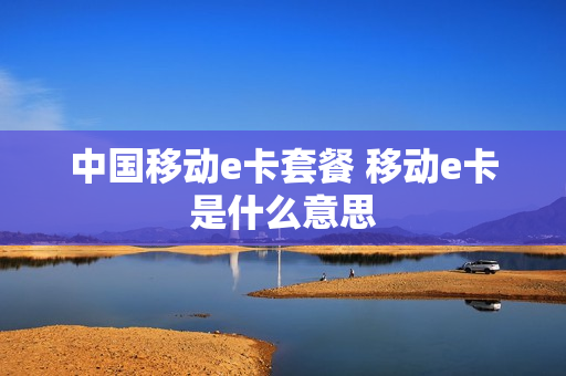 中国移动e卡套餐 移动e卡是什么意思