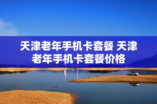 天津老年手机卡套餐 天津老年手机卡套餐价格