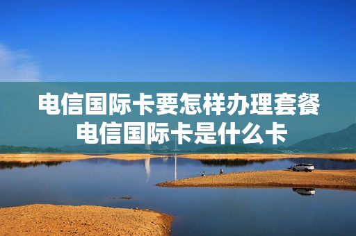 电信国际卡要怎样办理套餐 电信国际卡是什么卡