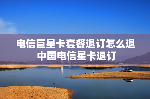 电信巨星卡套餐退订怎么退 中国电信星卡退订