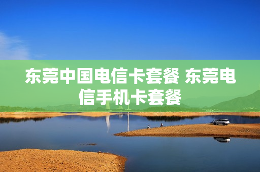 东莞中国电信卡套餐 东莞电信手机卡套餐
