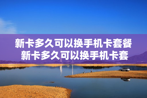 新卡多久可以换手机卡套餐 新卡多久可以换手机卡套餐流量