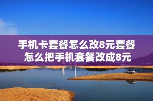 手机卡套餐怎么改8元套餐 怎么把手机套餐改成8元