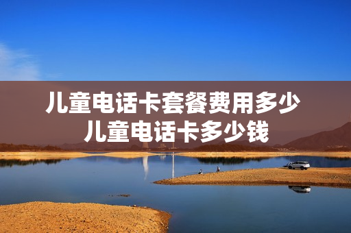 儿童电话卡套餐费用多少 儿童电话卡多少钱